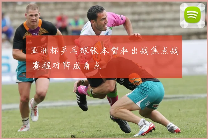 亚洲杯乒乓球张本智和出战焦点战 赛程对阵成看点