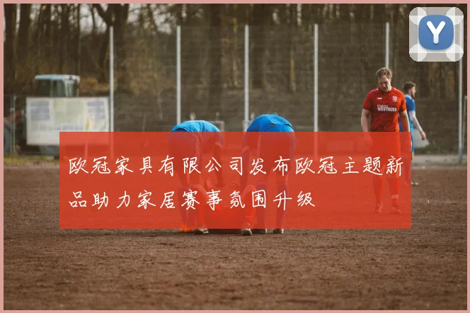 欧冠家具有限公司发布欧冠主题新品助力家居赛事氛围升级