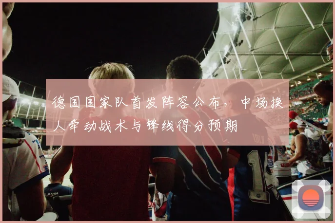 德国国家队首发阵容公布，中场换人牵动战术与锋线得分预期