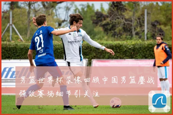 男篮世界杯录像回顾中国男篮鏖战强敌赛场细节引关注