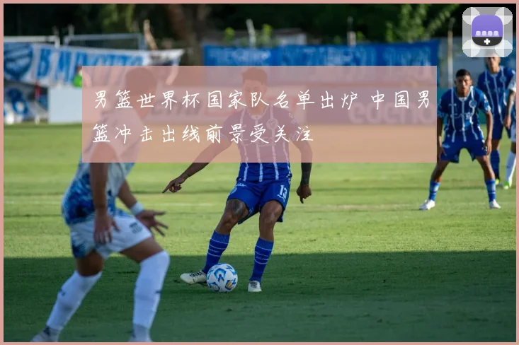 男篮世界杯国家队名单出炉 中国男篮冲击出线前景受关注