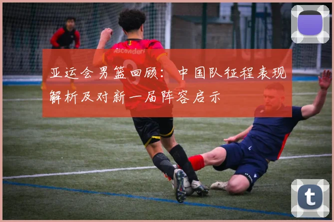 亚运会男篮回顾：中国队征程表现解析及对新一届阵容启示