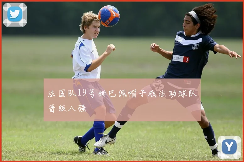 法国队19号姆巴佩帽子戏法助球队晋级八强