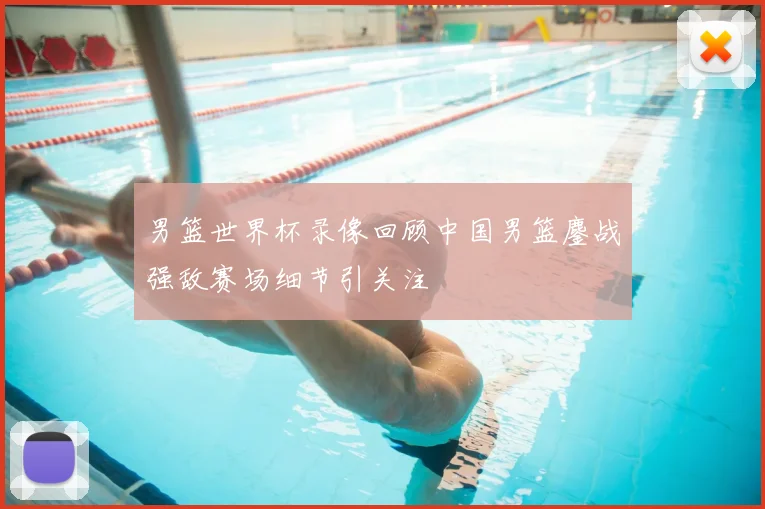 男篮世界杯录像回顾中国男篮鏖战强敌赛场细节引关注