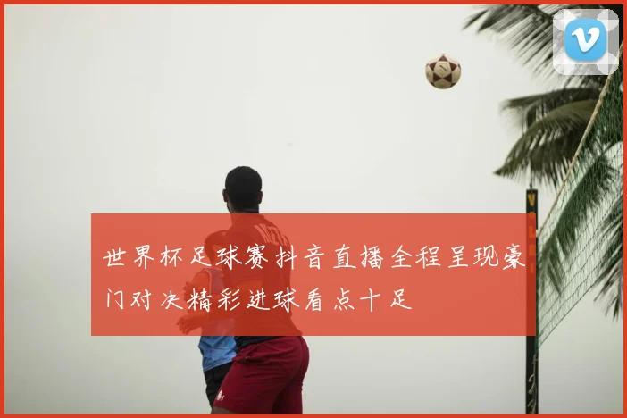 世界杯足球赛抖音直播全程呈现豪门对决精彩进球看点十足