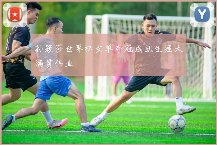 孙颖莎世界杯女单夺冠成就生涯大满贯伟业