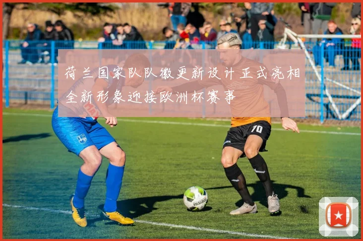 荷兰国家队队徽更新设计正式亮相全新形象迎接欧洲杯赛事