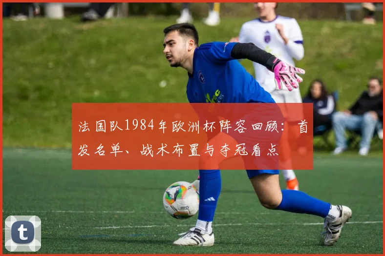 法国队1984年欧洲杯阵容回顾：首发名单、战术布置与夺冠看点