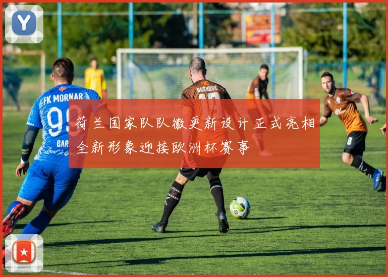 荷兰国家队队徽更新设计正式亮相全新形象迎接欧洲杯赛事