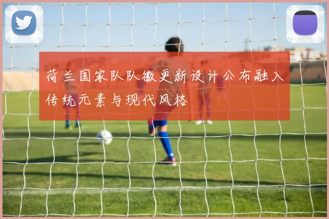 荷兰国家队队徽更新设计公布融入传统元素与现代风格