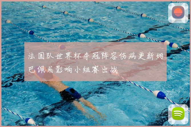 法国队世界杯夺冠阵容伤病更新姆巴佩或影响小组赛出战