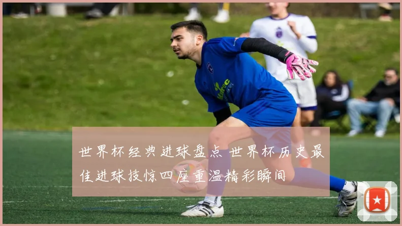 世界杯经典进球盘点 世界杯历史最佳进球技惊四座重温精彩瞬间