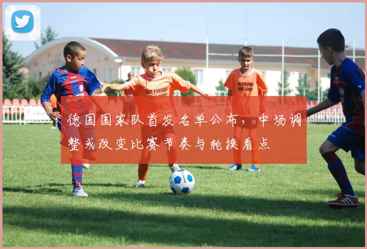 德国国家队首发名单公布，中场调整或改变比赛节奏与轮换看点