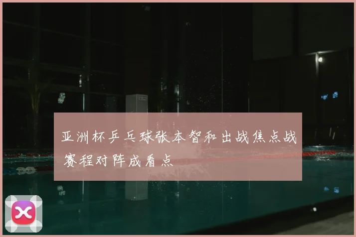 亚洲杯乒乓球张本智和出战焦点战 赛程对阵成看点