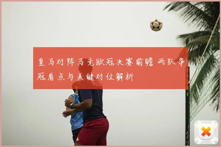 皇马对阵马竞欧冠决赛前瞻 两队争冠看点与关键对位解析