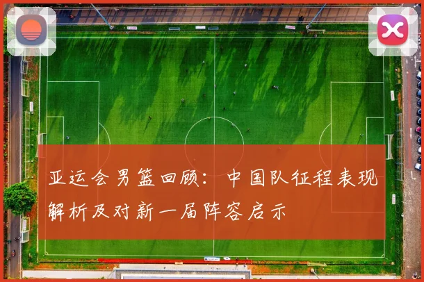 亚运会男篮回顾：中国队征程表现解析及对新一届阵容启示