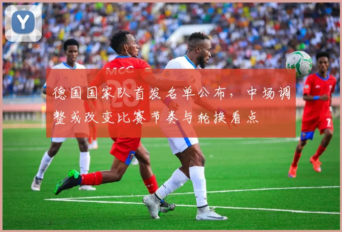 德国国家队首发名单公布，中场调整或改变比赛节奏与轮换看点