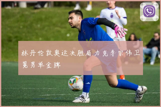 林丹伦敦奥运决胜局力克李宗伟卫冕男单金牌