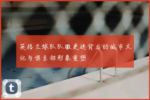 英格兰球队队徽更迭背后的城市文化与俱乐部形象重塑