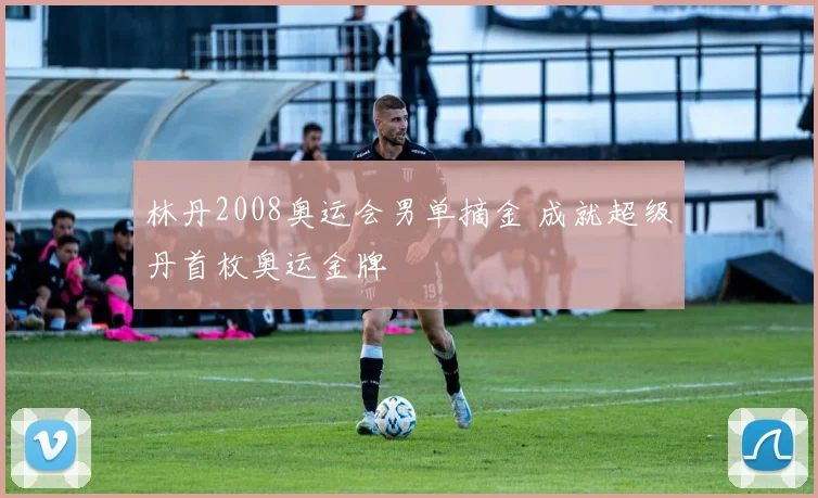 林丹2008奥运会男单摘金 成就超级丹首枚奥运金牌