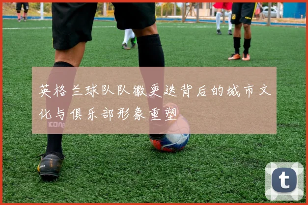 英格兰球队队徽更迭背后的城市文化与俱乐部形象重塑