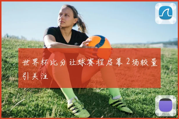 世界杯比分让球赛程启幕 2场较量引关注